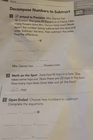 Name 
LESSON 11.5 More Practic 
Homework 
ONLIN 
Decompose Numbers to Subtract ④Ed Vídeo Tưt 
Interacth 
| Attend to Precision Mrs. Danza has
46 flowers. She gives 24 flowers to a friend. How 
many flowers does Mrs. Danza have now? Break 
apart the number being subtracted into tens and 
ones. Subtract the tens, then subtract the ones. 
Find the difference. 
_ _ =□ 
_ 
_=_ 
_ 
_=_ 
Mrs. Danza has_ flowers now. 
2 Math on the Spot Jane has 45 toys in a box. She 
takes some toys out. Now there are 22 toys in the box. 
How many toys does Jane take out of the box? 
5 _toys 
Open Ended Choose two numbers to subtract. 
Complete the equations. 
__ =□ 
_-_ =_ 
_ _=_