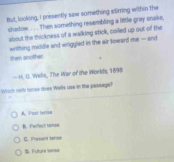 But, looking, I presently saw something stirring within the
shadow. . . . Then something resembling a little gray snake,
about the thickness of a walking stick, coiled up out of the
writhing middle and wriggled in the air toward me — and
then another.
— H. G. Wells, The War of the Worlds, 1898
Which verb tense does Wells use in the passage?
A. Past tense
B. Perfect tense
C. Present tense
D. Future tense