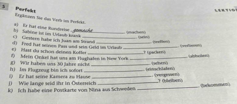 Perfekt 
LEKTIO 
Ergänzen Sie das Verb im Perfekt. 
a) Er hat eine Rundreise 
, (machen) 
b) Sabine ist im Urlaub krank 
, (sein) 
c) Gestern habe ich Juan am Strand 
. (treffen) 
d) Fred hat seinen Pass und sein Geld im Urlaub_ 
(verlieren) 
e) Hast du schon deinen Koffer_ 
? (packen) 
f) Mein Onkel hat uns am Flughafen in New York_ 
(abholen) 
g) Wir haben uns 30 Jahre nicht _ (sehen) 
h) Im Flugzeug bin ich sofort _. (einschlafen) 
i) Er hat seine Kamera zu Hause _. (vergessen) 
j) Wie lange seid ihr in Österreich _? (bleiben) 
k) Ich habe eine Postkarte von Nina aus Schweden _. (bekommen)