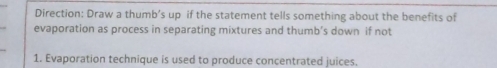 Direction: Draw a thumb’s up if the statement tells something about the benefits of 
evaporation as process in separating mixtures and thumb’s down if not 
1. Evaporation technique is used to produce concentrated juices.