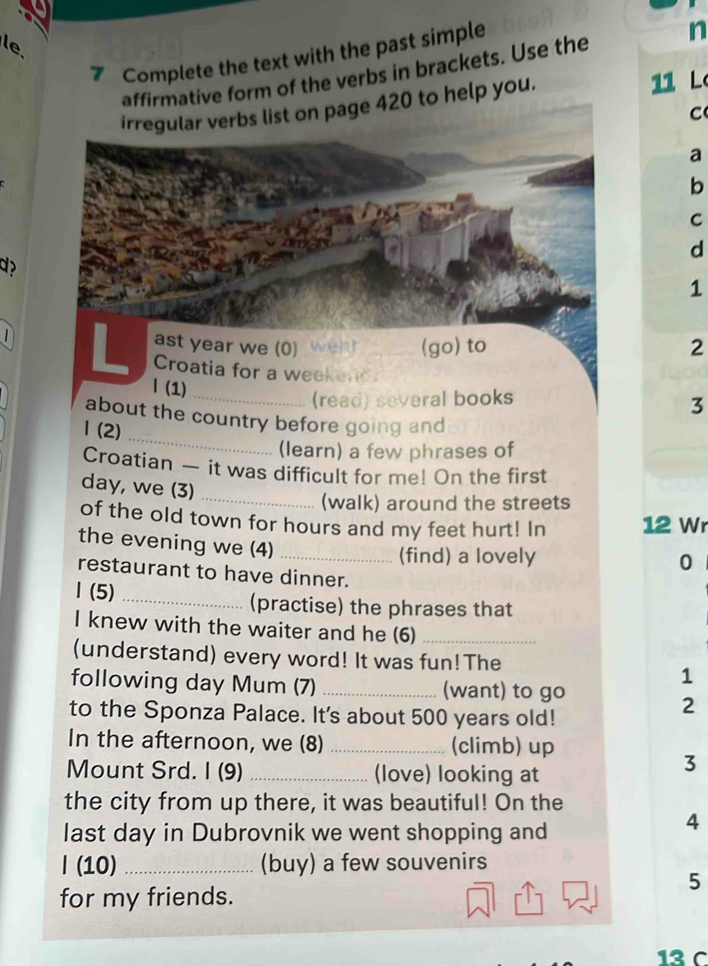 le 
7 Complete the text with the past simple 
affirmative form of the verbs in brackets. Use the n 
irregular verbs list on page 420 to help you. 11 L 
C 
a 
b 
C 
d 
d ? 
1 
1 
ast year we (0) went (go) to 2
L Croatia for a weekend 3 
| (1) 
(read) several books 
_ 
about the country before going and 
1 (2) 
(learn) a few phrases of 
Croatian — it was difficult for me! On the first 
day, we (3) 
_(walk) around the streets 
of the old town for hours and my feet hurt! In 12 Wr 
the evening we (4)_ 
(find) a lovely 
0 
restaurant to have dinner. 
1 (5)_ 
(practise) the phrases that 
I knew with the waiter and he (6)_ 
(understand) every word! It was fun! The 
1 
following day Mum (7) _(want) to go 
to the Sponza Palace. It's about 500 years old! 
2 
In the afternoon, we (8) _(climb) up 
Mount Srd. I (9) _(love) looking at 
3 
the city from up there, it was beautiful! On the 
last day in Dubrovnik we went shopping and 
4 
l (10) _(buy) a few souvenirs 
5 
for my friends. 
13 C