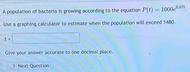 A population of bacteria is growing according to the equation P(t)=1000e^(0.07t). 
Use a graphing calculator to estimate when the population will exceed 1480.
t=□
Give your answer accurate to one decimal place. 
Next Question