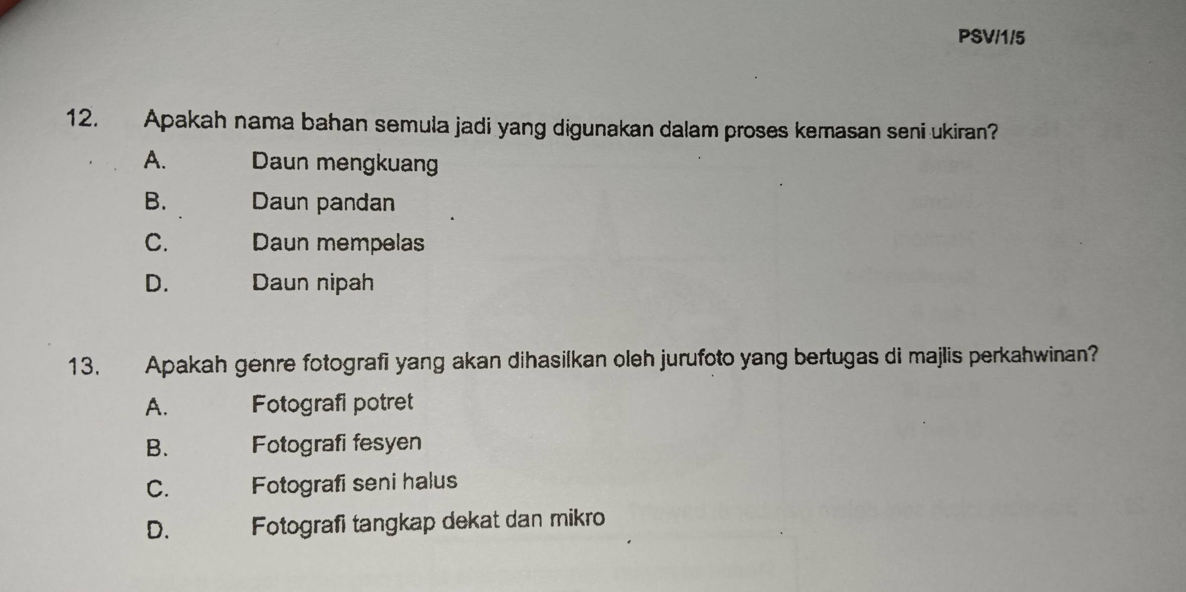 PSV/1/5
12. Apakah nama bahan semula jadi yang digunakan dalam proses kemasan seni ukiran?
A. Daun mengkuan
B. Daun pandan
C. Daun mempelas
D. Daun nipah
13. Apakah genre fotografi yang akan dihasilkan oleh jurufoto yang bertugas di majlis perkahwinan?
A. Fotografi potret
B. Fotografi fesyen
C. Fotografi seni halus
D. Fotografi tangkap dekat dan mikro