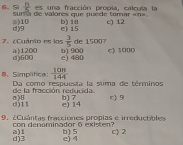 Si  n/5  es una fracción propia, calcula la
sum a de valores que puede tomar « n».
a) 10 b) 18 c) 12
d) 9 e) 15
7. ¿Cuánto es los  3/5  de 1500?
a) 1200 b) 900 c) 1000
d) 600 e) 480
8. Simplifica:  108/144 
Da como respuesta la suma de términos
de la fracción reducida.
a) 8 b) 7 c) 9
d) 11 e) 14
9. ¿Cuántas fracciones propias e irreductibles
con denominador 6 existen?
a) 1 b) 5 c) 2
d) 3 e) 4