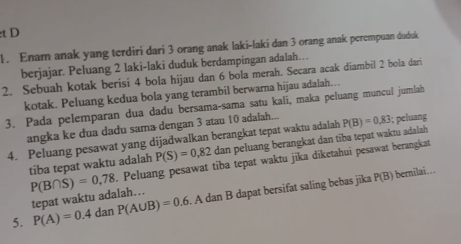 Enam anak yang terdiri dari 3 orang anak laki-laki dan 3 orang anak perempuan duduk 
berjajar. Peluang 2 laki-laki duduk berdampingan adalah… 
2. Sebuah kotak berisi 4 bola hijau dan 6 bola merah. Secara acak diambil 2 bola dari 
kotak. Peluang kedua bola yang terambil berwarna hijau adalah… 
3. Pada pelemparan dua dadu bersama-sama satu kali, maka peluang muncul jumlah 
angka ke đua dadu sama dengan 3 atau 10 adalah... 
4. Peluang pesawat yang dijadwalkan berangkat tepat waktu adalah P(B)=0,83; peluang 
tiba tepat waktu adalah P(S)=0,82 dan peluang berangkat dan tiba tepat waktu adalah
P(B∩ S)=0,78. Peluang pesawat tiba tepat waktu jika diketahui pesawat berangkat 
5. P(A)=0.4 dan P(A∪ B)=0.6. A dan B dapat bersifat saling bebas jika
P(B) bernilai... 
tepat waktu adalah…