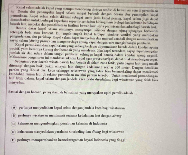 Kapal selam adalah kapal yang mampu mendorong dirinya sendirí di bawah air atau di permukaan
air. Desain dan penampilan kapal selam sangat berbeda dengan desain dan penampilan kapal
permukaan. Kapal selam selain dikenal sebagai suatu jenis kapal perang, kapal selam juga dapat
dimanfaatkan untuk berbagai keperluan seperti riset dalam bidang ilmu biologi dan kelautan kehidupan
bawah laut, inspeksi dan pemeliharaan fasilitas bawah laut, serta pariwisata dan arkeologi bawah laut.
Bentuk dasar kapal selam umumnya menyerupai silinder dengan ujung-ujungnya berbentuk
setengah bola atau kerucut. Di tengah-tengah kapal terdapat struktur vertikal yang merupakan
penginderaan, dan periskop. Kapal selam dapat menyelam dan muncul kembali dengan memanfaatkan
sayap selam (diving plane) dan mengatur daya apung kapal dengan cara mengisi tangki pemberat.
Kapal permukaan dan kapal selam yang sedang berlayar di permukaan berada dalam kondisi apung
positif, yaitu beratnya kurang dari berat air yang mendesak. Jika kapal terendam, sayap dapat mengatur
jumlah air dan udara dalam tangki pemberat sehingga kapal berada dalam kondisi apung negatif.
Mekanisme pengaturan ini membatasi ukuran kapal agar proses navigasi dapat dilakukan dengan cepat.
Sebagian besar daerah wisata bawah laut berada di dalam zona fotik, yaitu bagian laut yang masih
diterangi dengan baik, yakni wilayah laut dengan kedalaman sekitar 200 meter. Dengan demikian
perahu yang dibuat dari kaca sehingga wisatawan yang tidak bisa bersnorkeling dapat menikmati
keindahan taman laut di sekitar permukaan melalui perahu tersebut. Untuk menikmati pemandangan
laut lebih dalam, kapal selam dengan jendela kaca perlu disediakan bagi wisatawan yang tidak bisa
menyelam.
Sesuai dengan bacaan, pernyataan di bawah ini yang merupakan opini penulis adalah …
A perlunya menyediakan kapal selam dengan jendela kaca bagi wisatawan
B perlunya wisatawan menikmati suasana kedalaman laut dengan diving
c keharusan mengembangkan penelitian kelautan di Indonesia
D keharusan menyediakan peralatan snorkeling dan diving bagi wisatawan
E  perlunya mempertahankan keanekaragaman hayati Indonesia yang tinggi
