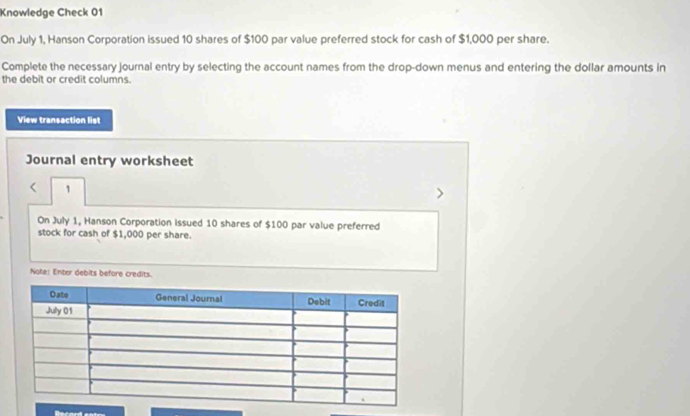 Knowledge Check 01 
On July 1, Hanson Corporation issued 10 shares of $100 par value preferred stock for cash of $1,000 per share. 
Complete the necessary journal entry by selecting the account names from the drop-down menus and entering the dollar amounts in 
the debit or credit columns. 
View transaction list 
Journal entry worksheet 
< 1 
On July 1, Hanson Corporation Issued 10 shares of $100 par value preferred 
stock for cash of $1,000 per share. 
Note: Enter debits before credits.