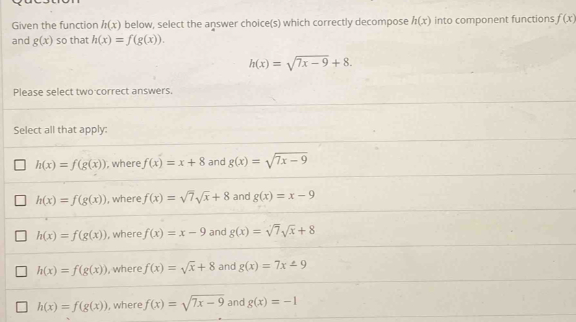 Given the function h(x) below, select the answer choice(s) which correctly decompose h(x) into component functions f(x)
and g(x) so that h(x)=f(g(x)).
h(x)=sqrt(7x-9)+8. 
Please select two correct answers.
Select all that apply:
h(x)=f(g(x)) , where f(x)=x+8 and g(x)=sqrt(7x-9)
h(x)=f(g(x)) , where f(x)=sqrt(7)sqrt(x)+8 and g(x)=x-9
h(x)=f(g(x)) , where f(x)=x-9 and g(x)=sqrt(7)sqrt(x)+8
h(x)=f(g(x)) , where f(x)=sqrt(x)+8 and g(x)=7x-9
h(x)=f(g(x)) , where f(x)=sqrt(7x-9) and g(x)=-1