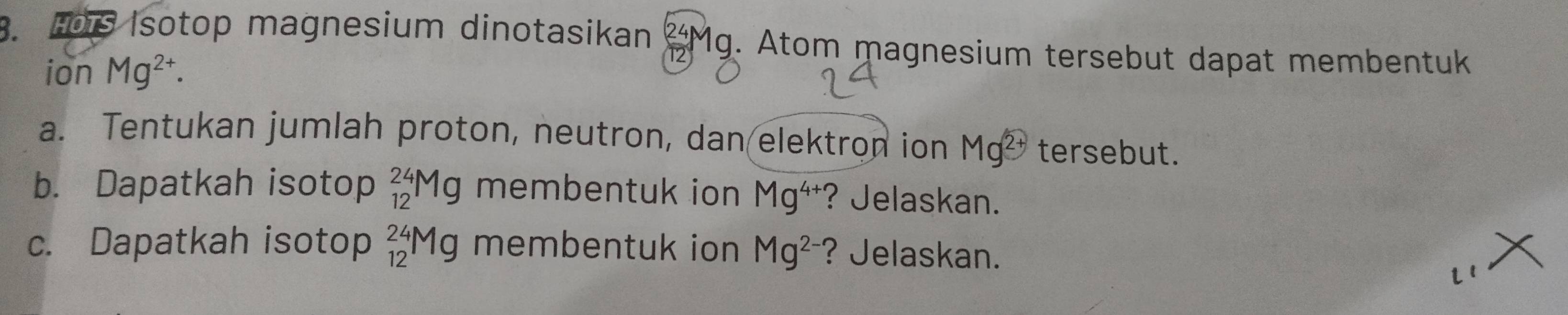 Hois Isotop magnesium dinotasikan Mg. Atom magnesium tersebut dapat membentuk 
ion Mg^(2+). 
a. Tentukan jumlah proton, neutron, dan elektron ion Mg^(2+) tersebut. 
b. Dapatkah isotop _(12)^(24)Mg membentuk ion Mg^(4+) ? Jelaskan. 
c. Dapatkah isotop _(12)^(24)Mg membentuk ion Mg^(2-) ? Jelaskan. 
l 1