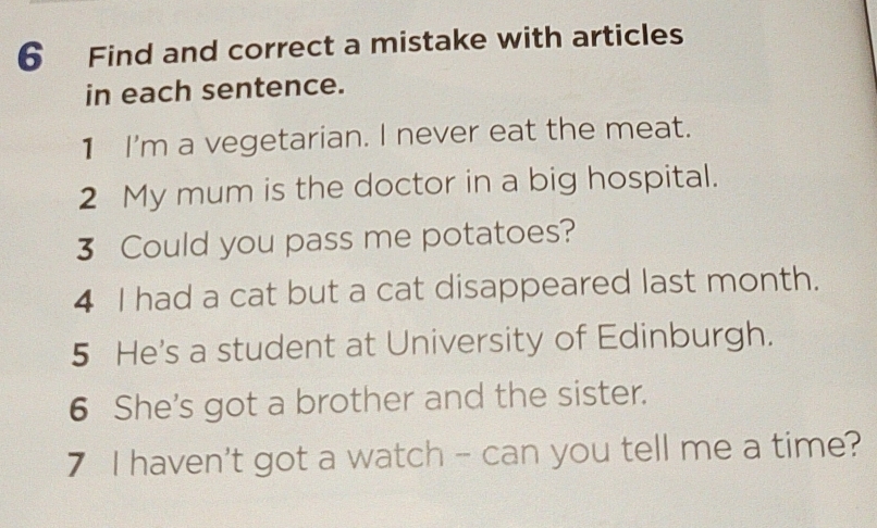 Find and correct a mistake with articles 
in each sentence. 
1 I'm a vegetarian. I never eat the meat. 
2 My mum is the doctor in a big hospital. 
3 Could you pass me potatoes? 
4 I had a cat but a cat disappeared last month. 
5 He's a student at University of Edinburgh. 
6 She's got a brother and the sister. 
7 I haven't got a watch - can you tell me a time?