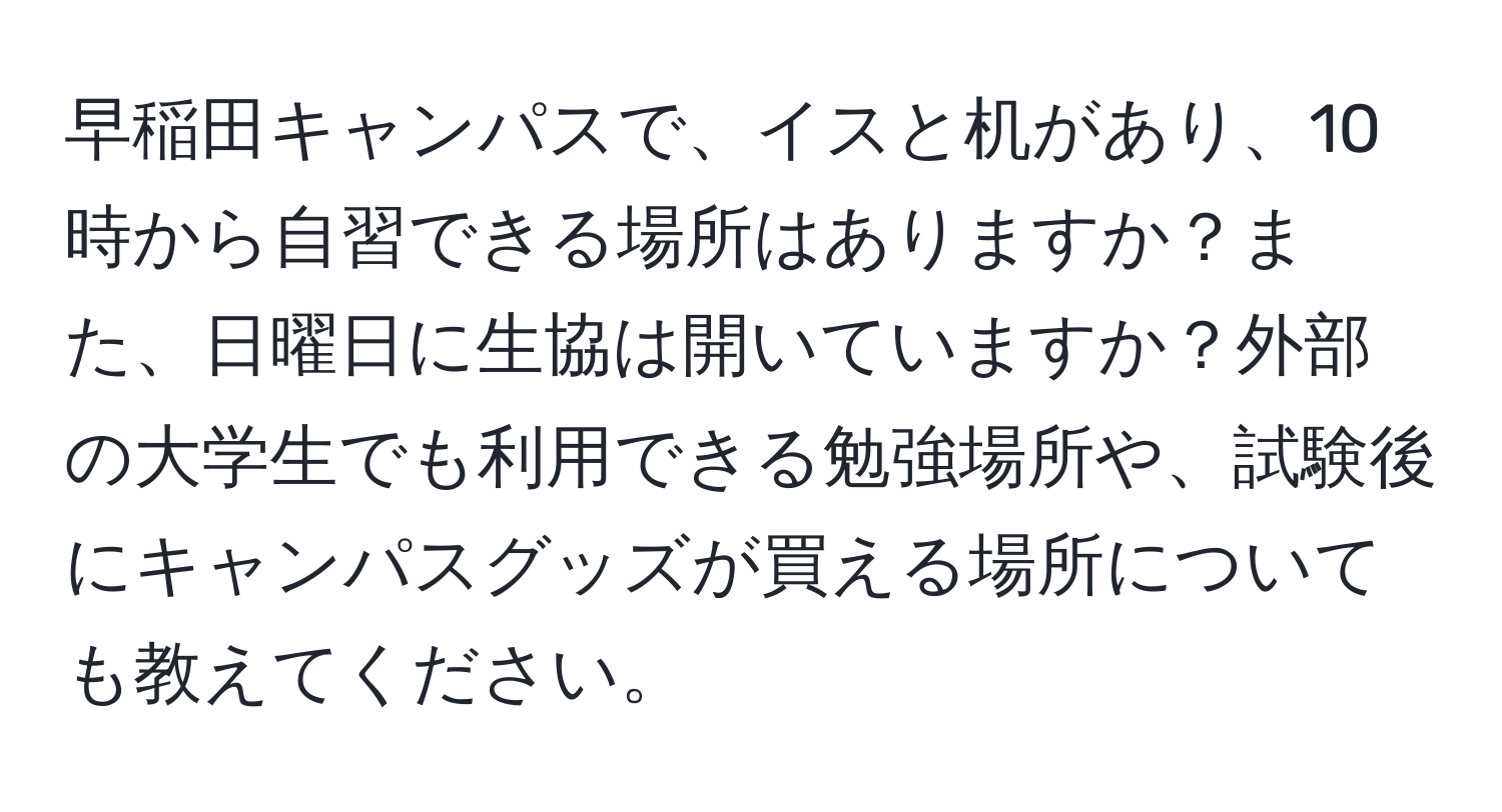 早稲田キャンパスで、イスと机があり、10時から自習できる場所はありますか？また、日曜日に生協は開いていますか？外部の大学生でも利用できる勉強場所や、試験後にキャンパスグッズが買える場所についても教えてください。