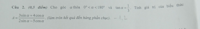 (0,5 điểm) Cho góc αthỏa 0° <180° và tan alpha = 1/3 . Tính giá trị của biểu thức
A= (3sin alpha +4cos alpha )/2sin alpha -5cos alpha  . (làm tròn kết quả đến hàng phần chục).