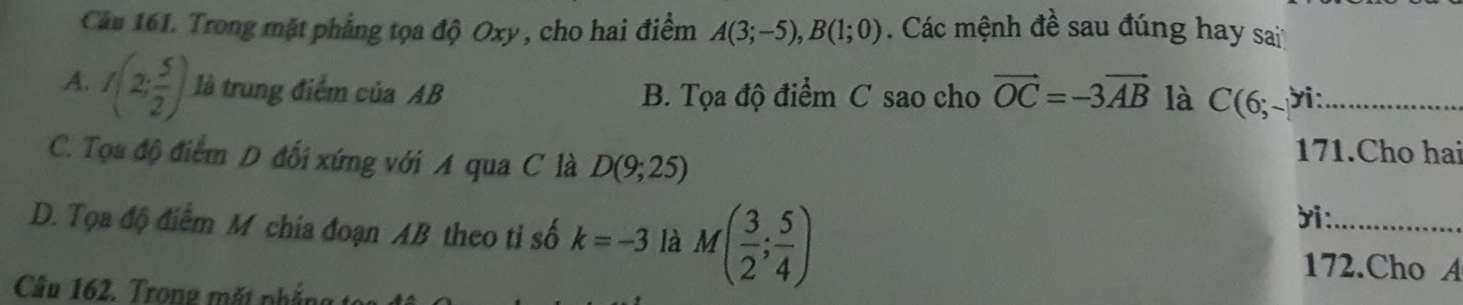 Cầu 161. Trong mặt phẳng tọa độ Oxy , cho hai điểm A(3;-5), B(1;0). Các mệnh đề sau đúng hay sai
A. f(2; 5/2 ) là trung điểm của AB B. Tọa độ điểm C sao cho vector OC=-3vector AB là C(6; ời:_
C. Tọa độ điểm D đối xứng với A qua C là D(9;25)
171.Cho hai
D. Tọa độ điểm M chia đoạn AB theo tỉ số k=-3 là M( 3/2 ; 5/4 )
ri:_
172.Cho A
Câu 162. Trong mất phắt