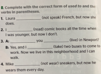 Complete with the correct form of used to and the 
verbs in parentheses. 
1. Laura _(not speak) French, but now she 
does. 
2. | _(read) comic books all the time when 
I was younger, but now I don't. 
3. A:_ you_ (live) in Newport? 
B: Yes, and I _(take) two buses to come to 
work. Now we live in this neighborhood and I can 
walk. 
4. Mike_ (not wear) sneakers, but now he 
wears them every day.