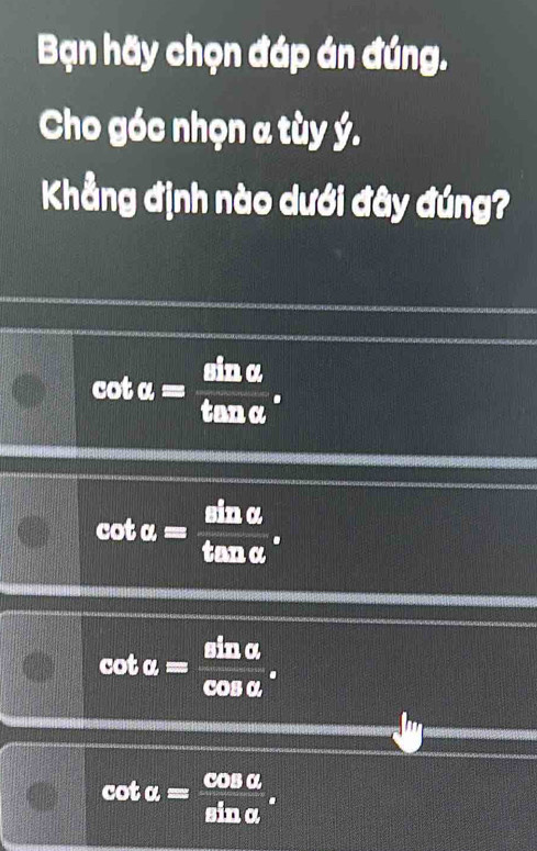 Bạn hãy chọn đáp án đúng.
Cho góc nhọn a tùy ý.
Khẳng định nào dưới đây đúng?
cot alpha = sin alpha /tan alpha  .
cot alpha = sin alpha /tan alpha  .
cot alpha = sin alpha /cos alpha  .
cot alpha = cos alpha /sin alpha  .