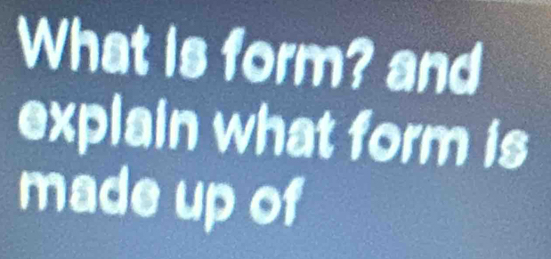 What is form? and 
explain what form is 
made up of