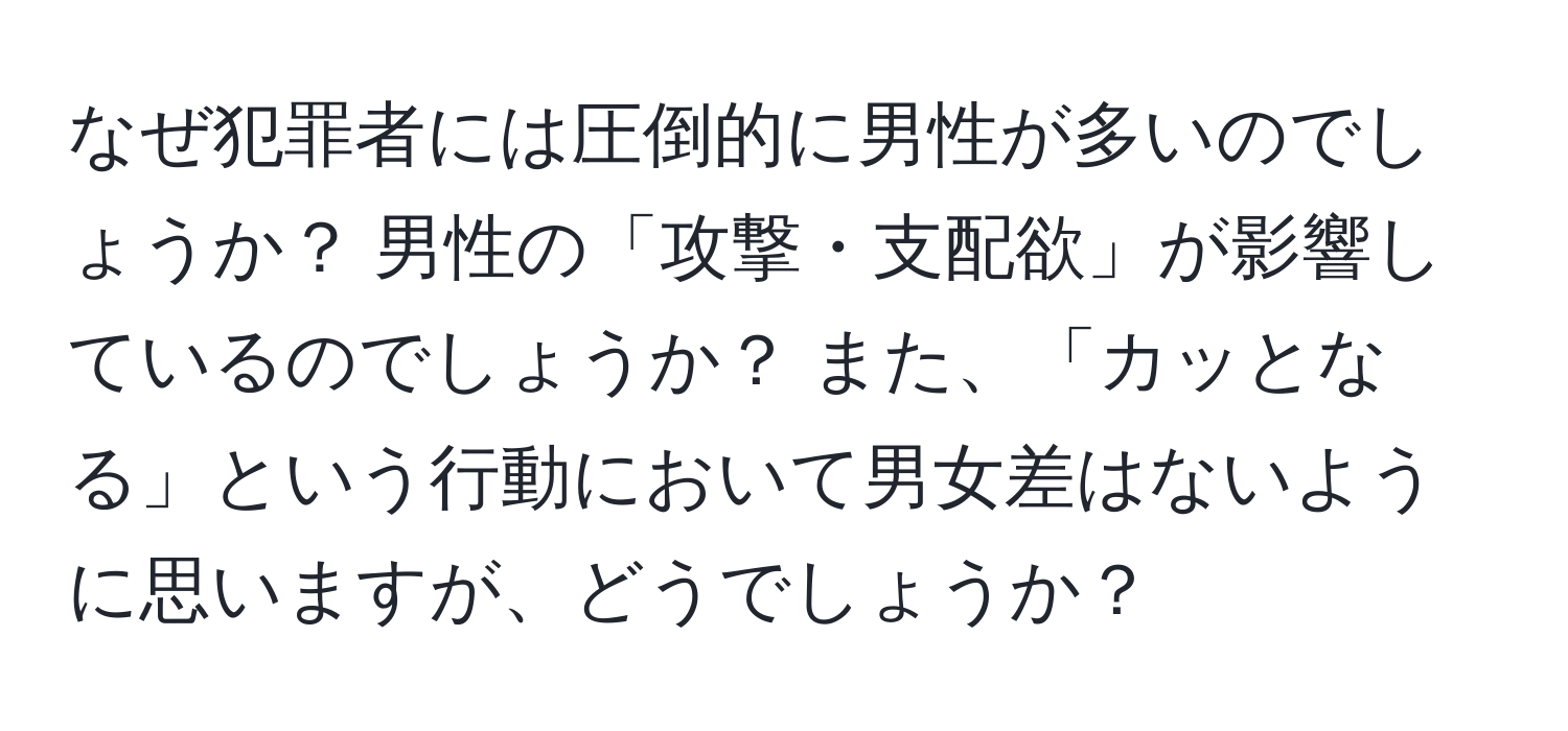 なぜ犯罪者には圧倒的に男性が多いのでしょうか？ 男性の「攻撃・支配欲」が影響しているのでしょうか？ また、「カッとなる」という行動において男女差はないように思いますが、どうでしょうか？