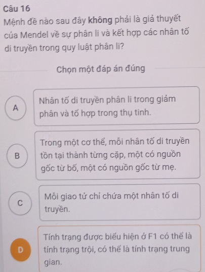 Mệnh đề nào sau đây không phải là giả thuyết
của Mendel về sự phân li và kết hợp các nhân tố
di truyền trong quy luật phân li?
Chọn một đáp án đúng
Nhân tố di truyền phân li trong giám
A
phân và tố hợp trong thụ tinh.
Trong một cơ thế, mỗi nhân tố di truyền
B tồn tại thành từng cặp, một có nguồn
gốc từ bố, một có nguồn gốc từ mẹ.
Mỗi giao tử chỉ chứa một nhân tố di
C
truyền.
Tính trạng được biểu hiện ở F1 có thế là
D tính trạng trội, có thế là tính trạng trung
gian.