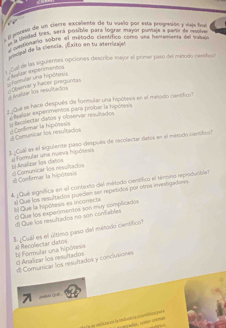 CIERRE
. El proceso de un cierre excelente de tu vuelo por esta progresión y viaje final
en la Unidad tres, será posible para lograr mayor puntaje a partir de resolver
el cuestionario sobre el método científico como una herramienta del trabajo
principal de la ciencia. ¡Éxito en tu aterrizaje!
1, ¿Cuál de las siguientes opciones describe mejor el primer paso del método científico?
a) Realizar experimentos
b) Formular una hipótesis
o Observar y hacer preguntas
d) Analizar los resultados
2. ¿Qué se hace después de formular una hipótesis en el método científico?
a) Realizar experimentos para probar la hipótesis
b) Recolectar datos y observar resultados
c) Confirmar la hipótesis
d) Comunicar los resultados
3. ¿Cuál es el siguiente paso después de recolectar datos en el método científico?
a) Formular una nueva hipótesis
b) Analizar los datos
c)Comunicar los resultados
d) Confirmar la hipótesis
4. ¿Qué significa en el contexto del método científico el término reproducible?
a) Que los resultados pueden ser repetidos por otros investigadores.
b) Que la hipótesis es incorrecta
c) Que los experimentos son muy complicados
d) Que los resultados no son confiables
5. ¿Cuál es el último paso del método científico?
a) Recolectar datos
b) Formular una hipótesis
c) Analizar los resultados
d) Comunicar los resultados y conclusiones
7 ;SABÍAS QUÊ!..
abién se utiliza en la industria cosmética para
avanzadas, como cremas
emétrico