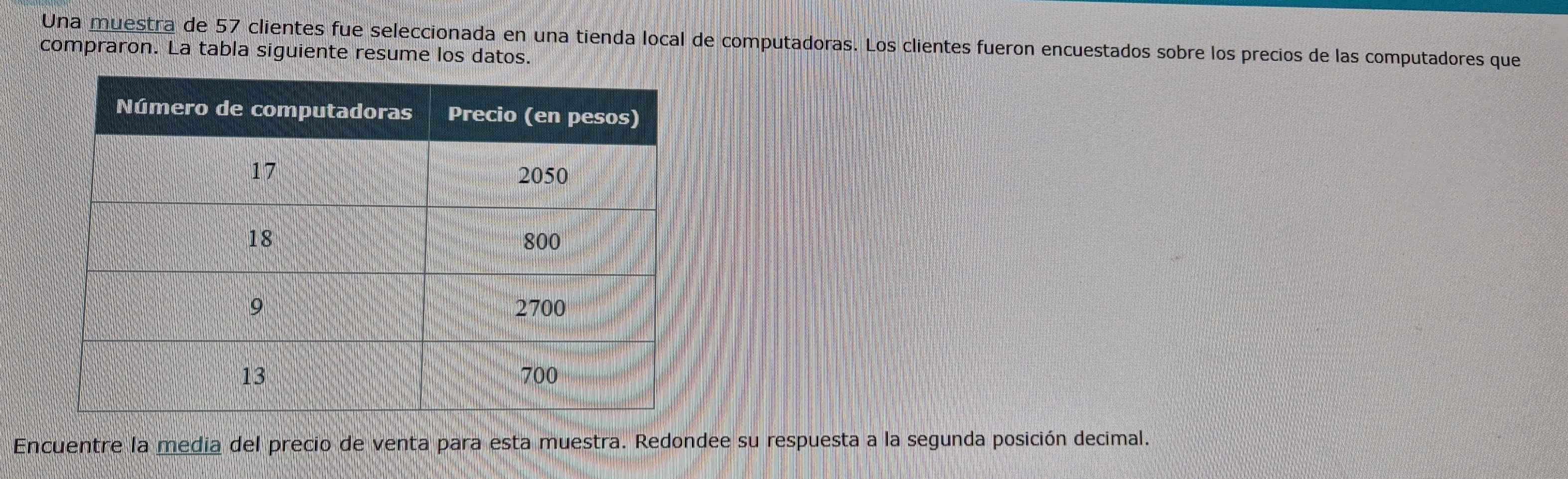 Una muestra de 57 clientes fue seleccionada en una tienda local de computadoras. Los clientes fueron encuestados sobre los precios de las computadores que 
compraron. La tabla siguiente resume los datos. 
Encuentre la media del precio de venta para esta muestra. Redondee su respuesta a la segunda posición decimal.