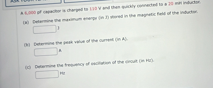 A 6,000 pF capacitor is charged to 110 V and then quickly connected to a 20 mH inductor. 
(a) Determine the maximum energy (in J) stored in the magnetic field of the inductor.
□ 3
(b) Determine the peak value of the current (in A).
□ A
(c) Determine the frequency of oscillation of the circuit (in Hz).
□ Hz