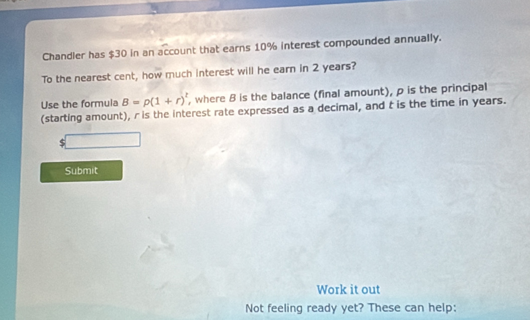 Chandler has $30 in an account that earns 10% interest compounded annually. 
To the nearest cent, how much interest will he earn in 2 years? 
Use the formula B=p(1+r)^t , where B is the balance (final amount), p is the principal 
(starting amount), r is the interest rate expressed as a decimal, and t is the time in years. 
Submit 
Work it out 
Not feeling ready yet? These can help: