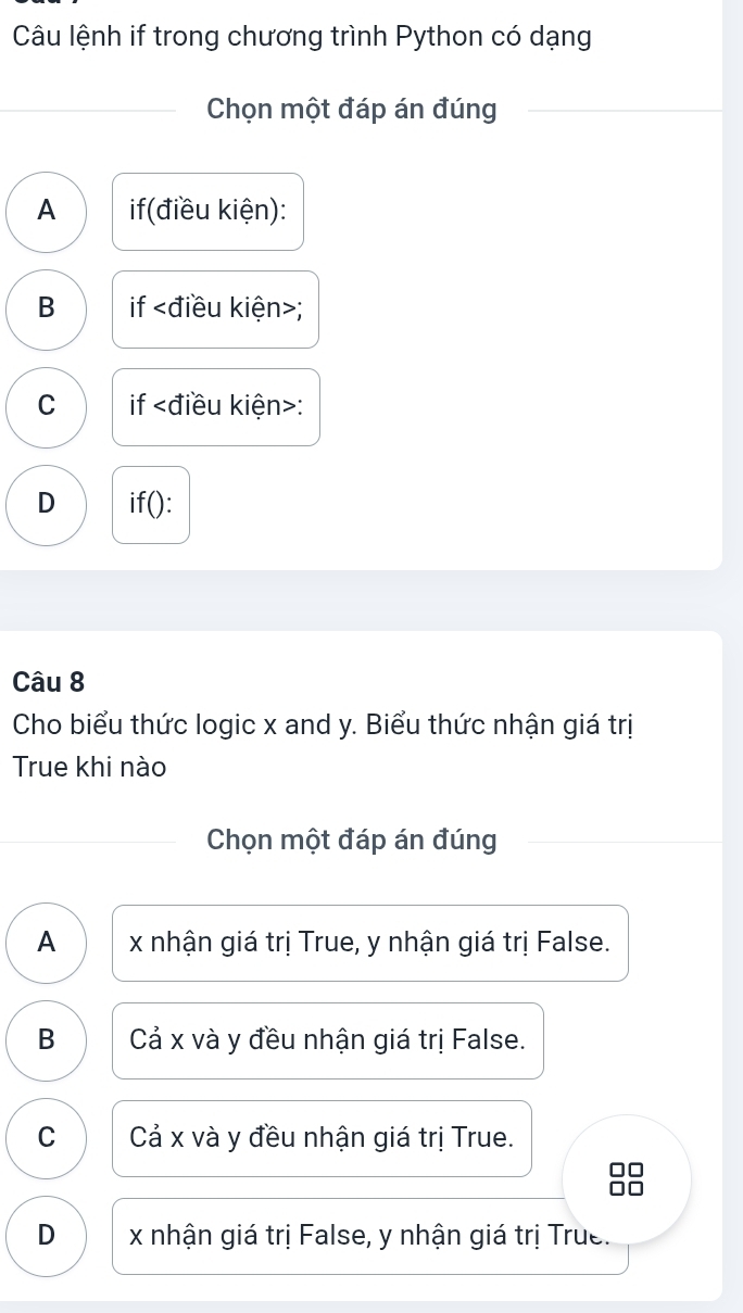 Câu lệnh if trong chương trình Python có dạng
Chọn một đáp án đúng
A if(điều kiện):
B if ;
C if :
D if():
Câu 8
Cho biểu thức logic x and y. Biểu thức nhận giá trị
True khi nào
Chọn một đáp án đúng
A x nhận giá trị True, y nhận giá trị False.
B Cả x và y đều nhận giá trị False.
C Cả x và y đều nhận giá trị True.
D x nhận giá trị False, y nhận giá trị True.