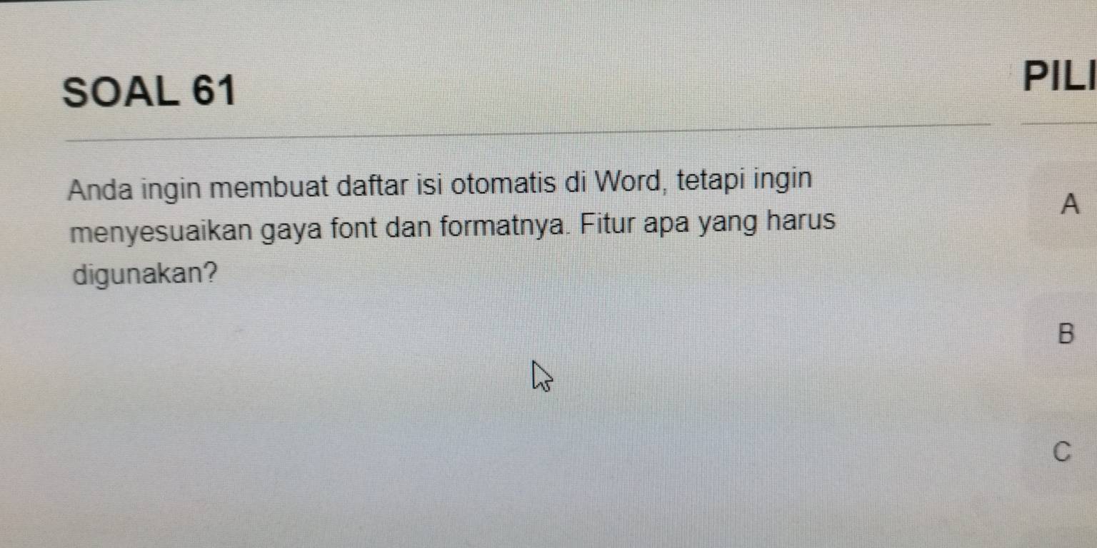 SOAL 61
PILI
Anda ingin membuat daftar isi otomatis di Word, tetapi ingin
A
menyesuaikan gaya font dan formatnya. Fitur apa yang harus
digunakan?
B
C