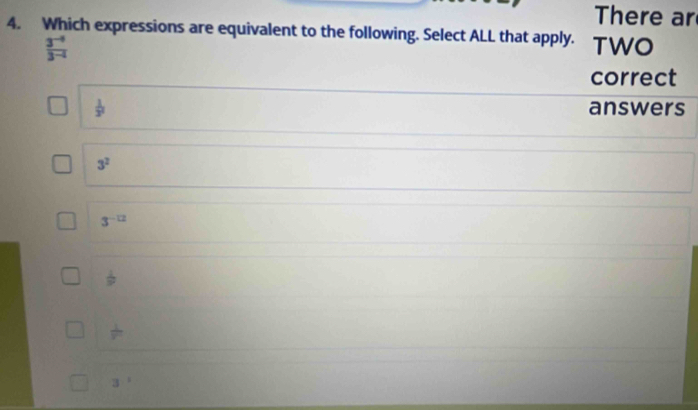 There ar
4. Which expressions are equivalent to the following. Select ALL that apply. TWO
 (3^(-4))/3^(-4) 
correct
 1/3^2  answers
3^2
3^(-12)
 1/9 
3^1