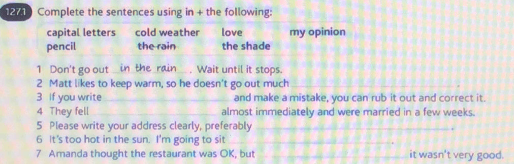 1271 Complete the sentences using in + the following: 
capital letters cold weather love my opinion 
pencil the rain the shade 
1 Don't go out in the rain _. Wait until it stops. 
2 Matt likes to keep warm, so he doesn’t go out much_ 
3 If you write _and make a mistake, you can rub it out and correct it. 
4 They fell _almost immediately and were married in a few weeks. 
5 Please write your address clearly, preferably_ 
6 It’s too hot in the sun. I'm going to sit_ 
7 Amanda thought the restaurant was OK, but _it wasn't very good.