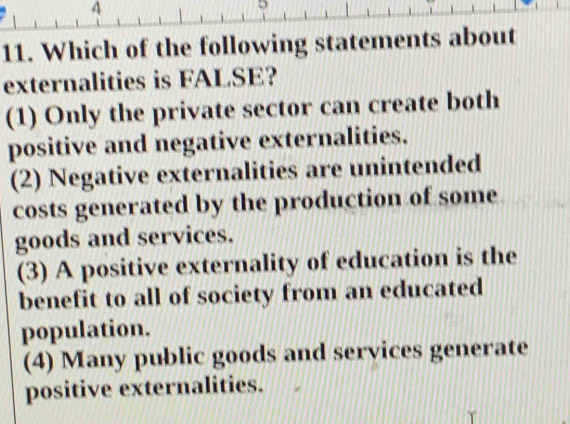 4
5
11. Which of the following statements about
externalities is FALSE?
(1) Only the private sector can create both
positive and negative externalities.
(2) Negative externalities are unintended
costs generated by the production of some
goods and services.
(3) A positive externality of education is the
benefit to all of society from an educated
population.
(4) Many public goods and services generate
positive externalities.