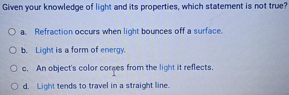 Given your knowledge of light and its properties, which statement is not true?
a. Refraction occurs when light bounces off a surface.
b. Light is a form of energy.
c. An object's color cores from the light it reflects.
d. Light tends to travel in a straight line.