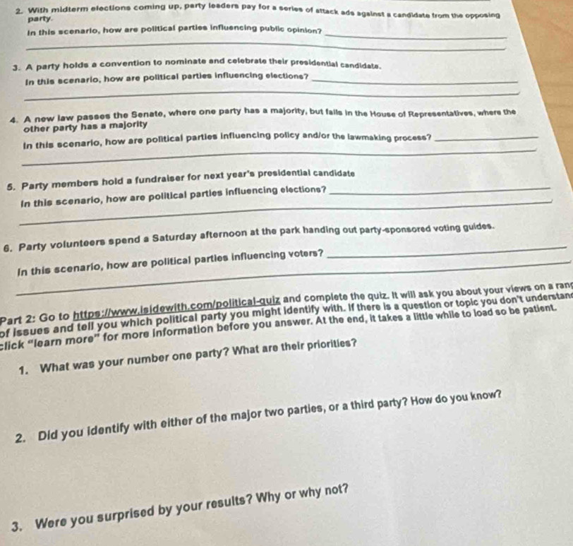 With midterm elections coming up, party leaders pay for a series of attack ads against a candidate from the opposing 
party. 
In this scenario, how are political parties influencing public opinion? 
_ 
_ 
3. A party holds a convention to nominate and celebrate their presidential candidate. 
In this scenario, how are political parties influencing elections?_ 
_ 
4. A new law passes the Senate, where one party has a majority, but fails in the House of Representatives, where the 
other party has a majority 
_ 
In this scenario, how are political parties influencing policy and/or the lawmaking process?_ 
5. Party members hold a fundraiser for next year's presidential candidate 
_ 
In this scenario, how are political parties influencing elections? 
6. Party volunteers spend a Saturday afternoon at the park handing out party-sponsored voting guides. 
_ 
_ 
In this scenario, how are political parties influencing voters? 
Part 2: Go to https://www.isidewith.com/political-quiz and complete the quiz. It will ask you about your views on a rand 
of issues and tell you which political party you might identify with. If there is a question or topic you don't understan 
click “learn more” for more information before you answer. At the end, it takes a little while to load so be patient. 
1. What was your number one party? What are their priorities? 
2. Did you identify with either of the major two parties, or a third party? How do you know? 
3. Were you surprised by your results? Why or why not?
