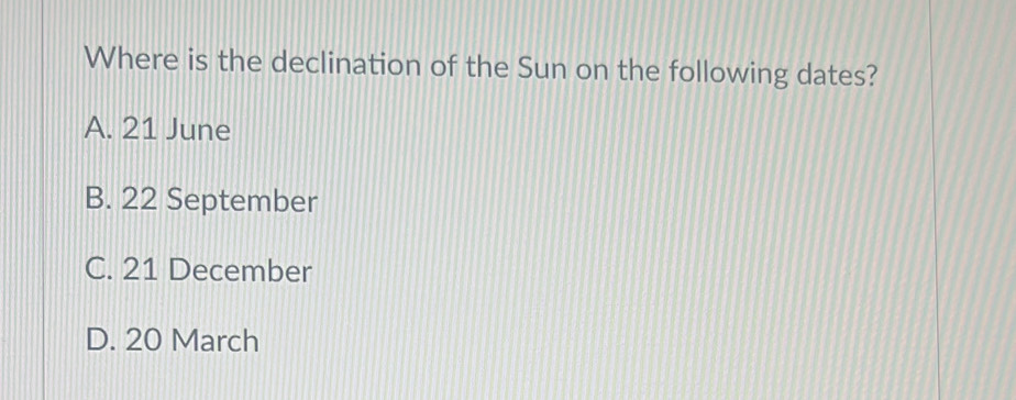 Where is the declination of the Sun on the following dates?
A. 21 June
B. 22 September
C. 21 December
D. 20 March