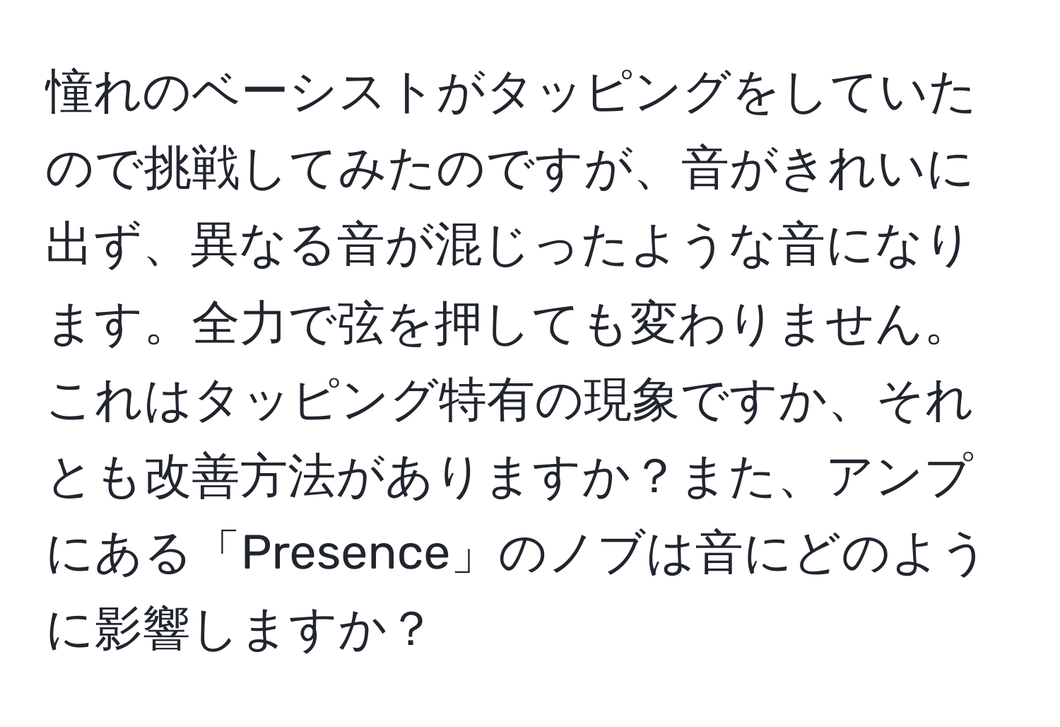 憧れのベーシストがタッピングをしていたので挑戦してみたのですが、音がきれいに出ず、異なる音が混じったような音になります。全力で弦を押しても変わりません。これはタッピング特有の現象ですか、それとも改善方法がありますか？また、アンプにある「Presence」のノブは音にどのように影響しますか？