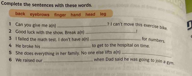 Complete the sentences with these words. 
back eyebrows finger hand head leg 
1 Can you give me a(n)_ 
? I can't move this exercise bike. 
2 Good luck with the show. Break a(n)_ 
1 
3 I failed the math test. I don't have a(n) _for numbers. 
4 He broke his _to get to the hospital on time. 
5 She does everything in her family. No one else lifts a(n)_ 
6 We raised our_ 
when Dad said he was going to join a gym.