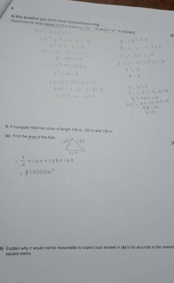 In this question you must show detailed reasoning,
Determine for what values of k the graphs y=2x^2-kx and y=x^2-k intersect.
[6
5. A triangular field has sides of length 100 m, 120 m and 135 m.
(a) Find the area of the field.
[5
b) Explain why it would not be reasonable to expect your answer in (a) to be accurate to the nearest
square metre.