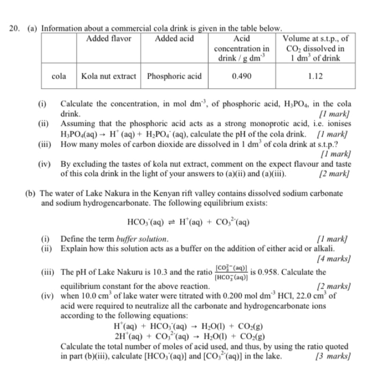 Information about a commercial cola drink is given in the table below.
(i) Calculate the concentration, in mol dm^(-3) , of phosphoric acid, H_3PO_4 , in the cola
drink. [1 mark]
(ii) Assuming that the phosphoric acid acts as a strong monoprotic acid, i.e. ionises
H_3PO_4(aq)to H^+(aq)+H_2PO_4^(-(aq) , calculate the pH of the cola drink. [1 mark]
(iii) How many moles of carbon dioxide are dissolved in 1dm^3) of cola drink at s.t.p.?
[1 mark]
(iv) By excluding the tastes of kola nut extract, comment on the expect flavour and taste
of this cola drink in the light of your answers to (a)(ii) and (a)(iii). [2 mark]
(b) The water of Lake Nakura in the Kenyan rift valley contains dissolved sodium carbonate
and sodium hydrogencarbonate. The following equilibrium exists:
HCO_3^(-(aq)leftharpoons H^+)(aq)+CO_3^((2-)(aq)
(i) Define the term buffer solution. [1 mark]
(ii) Explain how this solution acts as a buffer on the addition of either acid or alkali.
[4 marks]
(iii) The pH of Lake Nakuru is 10.3 and the ratio frac ([CO_3)^(2-)(aq)])([HCO_3)^-(aq)] is 0.958. Calculate the
equilibrium constant for the above reaction. [2 marks]
(iv) when 10.0cm^3 of lake water were titrated with 0.200moldm^(-3)HCl,22.0cm^3 of
acid were required to neutralize all the carbonate and hydrogencarbonate ions
according to the following equations:
H^+(aq)+HCO_3^(-(aq)to H_2)O(l)+CO_2(g)
2H^+(aq)+CO_3^((2-)(aq)to H_2)O(l)+CO_2(g)
Calculate the total number of moles of acid used, and thus, by using the ratio quoted
in part (b)(iii), calculate [HCO_3^-(aq)] and [CO_3^(2-)(aq)] in the lake. [3 marks]