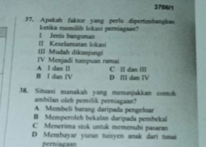 3766/1
37. Apakah faktor yang perlu dipertimbangkan
ketika memilih lokasi perniagaan?
I Jenis bangunan
[] Keselamatan lokasi
III Mudah đīkunjungi
IV Menjadi tumpuan ramai
A I dan II C II dan III
B I dan IV D IIl dan IV
38. Situasi manakah yang menunjukkan contoh
ambilan oleh pemilik perniagaan?
A Membeli barang daripada pengeluar
B Memperoleh bekalan daripada pembekal
C Menerima stok untuk memenuhi pasaran
D Membayar yuran tuisyen anak dari tunai
periagaan