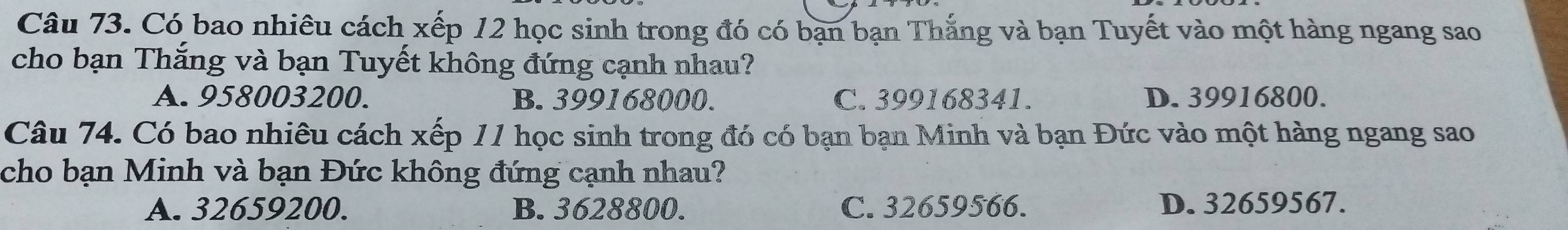 Có bao nhiêu cách xếp 12 học sinh trong đó có bạn bạn Thắng và bạn Tuyết vào một hàng ngang sao
cho bạn Thắng và bạn Tuyết không đứng cạnh nhau?
A. 958003200. B. 399168000. C. 399168341. D. 39916800.
Câu 74. Có bao nhiêu cách xếp 11 học sinh trong đó có bạn bạn Minh và bạn Đức vào một hàng ngang sao
cho bạn Minh và bạn Đức không đứng cạnh nhau?
A. 32659200. B. 3628800. C. 32659566. D. 32659567.