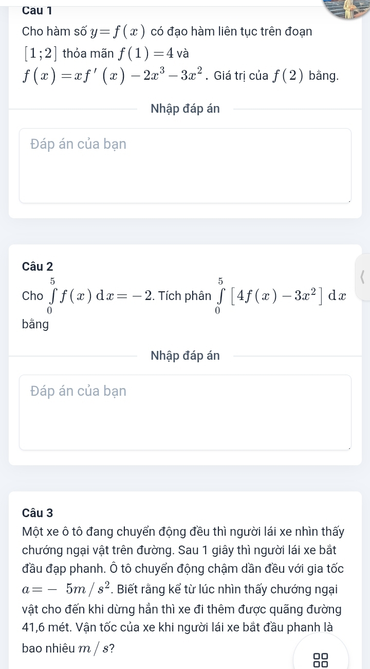 Cau 1 
Cho hàm số y=f(x) có đạo hàm liên tục trên đoạn
[1;2] thỏa mãn f(1)=4 và
f(x)=xf'(x)-2x^3-3x^2. Giá trị của f(2) bằng. 
Nhập đáp án 
Đáp án của bạn 
Câu 2 
Cho ∈tlimits _0^(5f(x)dx=-2. Tích phân ∈tlimits _0^5[4f(x)-3x^2)]dx
bằng 
Nhập đáp án 
Đáp án của bạn 
Câu 3 
Một xe ô tô đang chuyển động đều thì người lái xe nhìn thấy 
chướng ngại vật trên đường. Sau 1 giây thì người lái xe bắt 
đầu đạp phanh. Ô tô chuyển động chậm dần đều với gia tốc
a=-5m/s^2. Biết rằng kể từ lúc nhìn thấy chướng ngại 
vật cho đến khi dừng hẳn thì xe đi thêm được quãng đường 
41, 6 mét. Vận tốc của xe khi người lái xe bắt đầu phanh là 
bao nhiêu m / s? 
□□