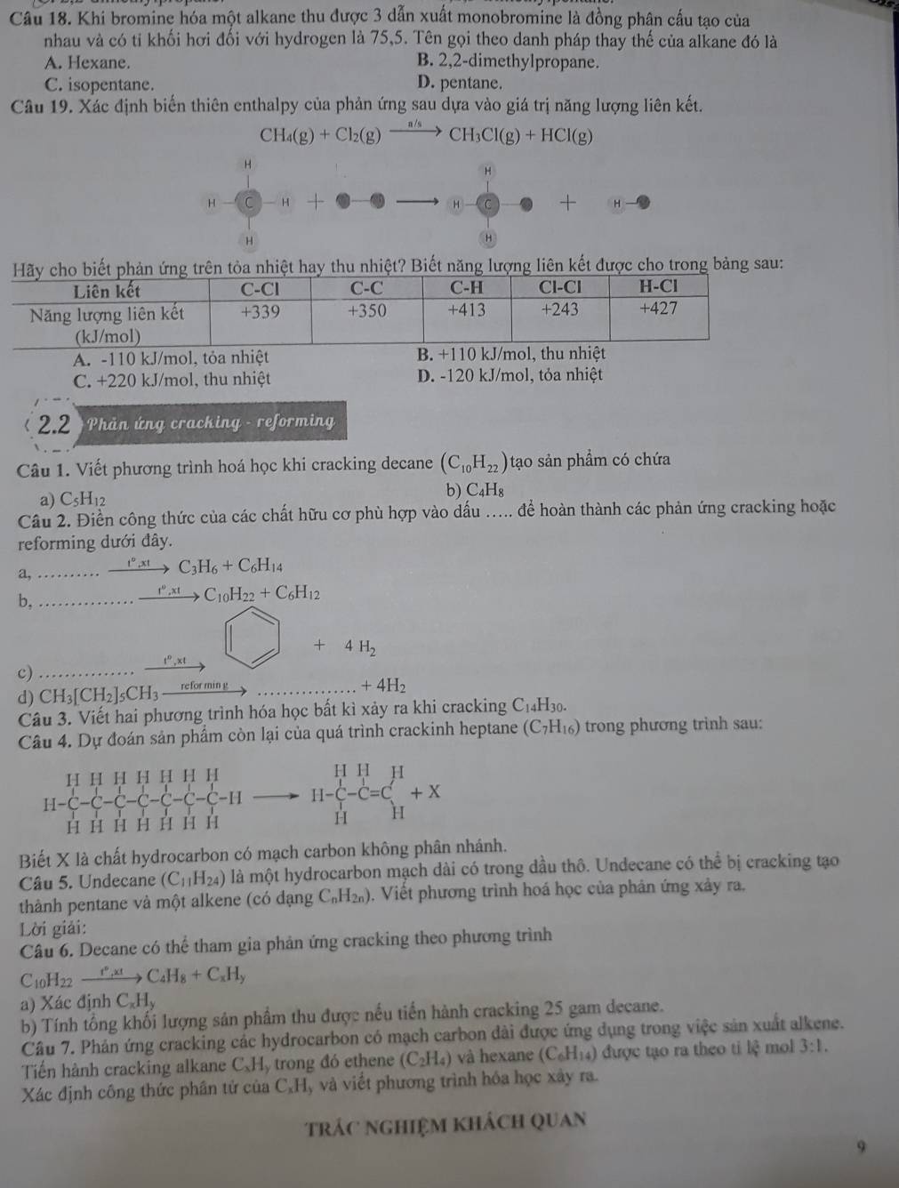 Khi bromine hóa một alkane thu được 3 dẫn xuất monobromine là đồng phân cấu tạo của
nhau và có tỉ khối hơi đối với hydrogen là 75,5. Tên gọi theo danh pháp thay thế của alkane đó là
A. Hexane. B. 2,2-dimethylpropane.
C. isopentane. D. pentane.
Câu 19. Xác định biến thiên enthalpy của phản ứng sau dựa vào giá trị năng lượng liên kết.
CH_4(g)+Cl_2(g)xrightarrow n/sCH_3Cl(g)+HCl(g)
H
H
H C H H + H
H
Biếnăngng liên kết được cho trong bảng sau:
A. -110 kJ/mol, tỏa nhiệt
C. +220 kJ/mol, thu nhiệt D. -120 kJ/mol, tỏa nhiệt
l 2.2 * Phản ứng cracking - reformin 
Câu 1. Viết phương trình hoá học khi cracking decane (C_10H_22) tạo sản phẩm có chứa
a) C_5H_12
b) C_4H_8
Câu 2. Điền công thức của các chất hữu cơ phù hợp vào dấu ..... để hoàn thành các phản ứng cracking hoặc
reforming dưới đây.
a, xrightarrow t°,xt C_3H_6+C_6H_14
b,
_ t^o,xt C_10H_22+C_6H_12
+ 4H_2
1°., a
c)
d) CH_3[CH_2]_5CH_3 _ retormin +4H_2
Câu 3. Viết hai phương trình hóa học bất kì xảy ra khi cracking C_14 H30.
Câu 4. Dự đoán sản phẩm còn lại của quá trình crackinh heptane (C_7H_16) trong phương trinh sau:
H H H H H H H
H-C-C-C-C-C-C-C-C-H H-beginarrayr H H H-C-C=Cl_H^H-C=C_H^(H+X
H H H H H H H
Biết X là chất hydrocarbon có mạch carbon không phân nhánh.
Câu 5. Undecane (C_11)H_24) là một hydrocarbon mạch dài có trong dầu thô. Undecane có thể bị cracking tạo
thành pentane và một alkene (có đạng C_nH_2n) 0. Viết phương trình hoá học của phản ứng xảy ra.
Lời giải:
Câu 6. Decane có thể tham gia phản ứng cracking theo phương trình
C_10H_2 xrightarrow I°,x!C_4H_8+C_xH_y
a) Xác định C Hy
b) Tính tổng khối lượng sản phẩm thu được nếu tiến hành cracking 25 gam decane.
Câu 7. Phán ứng cracking các hydrocarbon có mạch carbon dài được ứng dụng trong việc sản xuất alkene.
Tiến hành cracking alkane C、Hy trong đó ethene (C_2H_4) và hexane (C_6H_14) được tạo ra theo ti 14^3 mol 3:1.
Xác định công thức phần tử của C_xH , và viết phương trình hóa học xây ra.
trác nghiệm khách quan