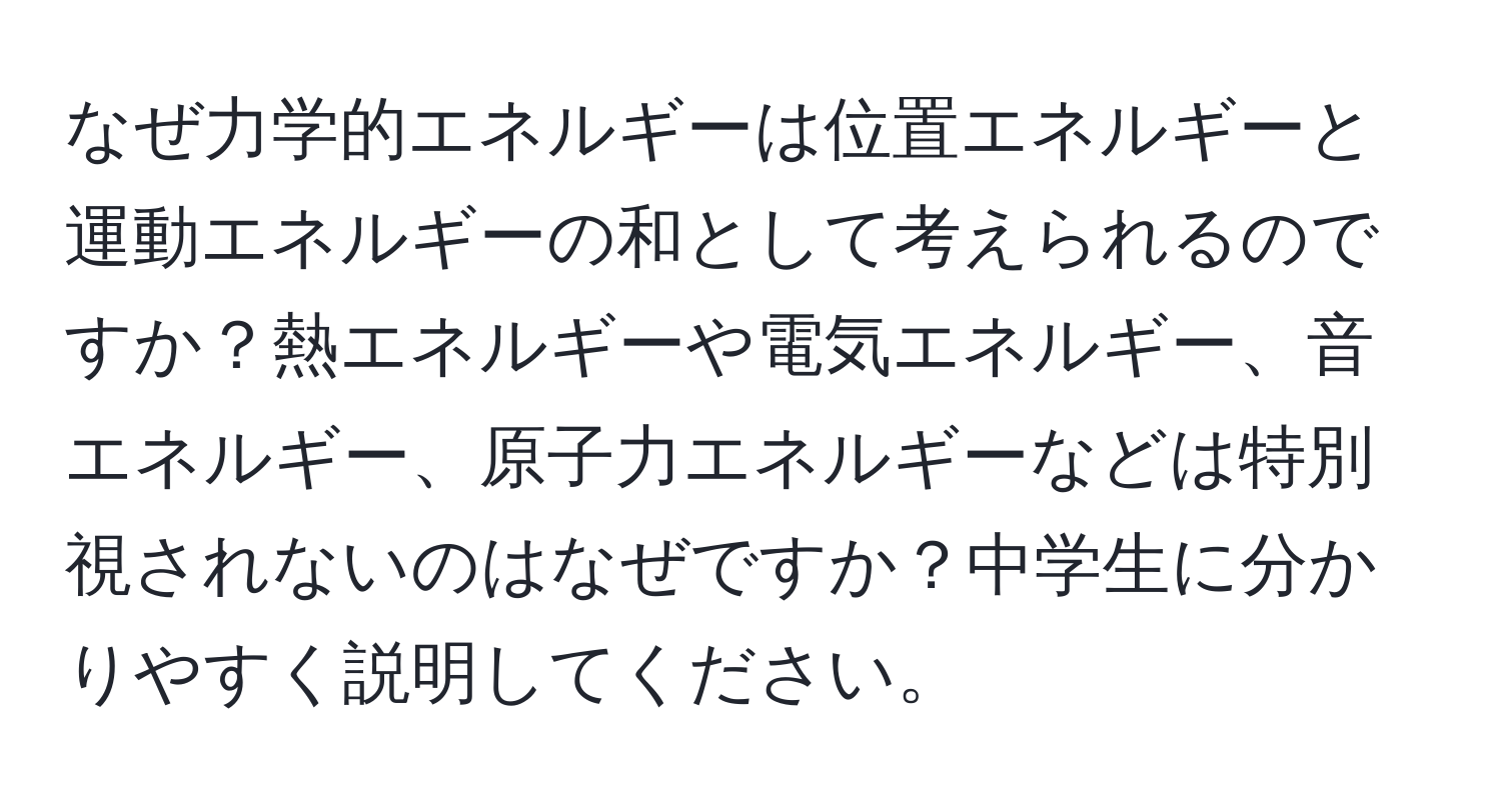 なぜ力学的エネルギーは位置エネルギーと運動エネルギーの和として考えられるのですか？熱エネルギーや電気エネルギー、音エネルギー、原子力エネルギーなどは特別視されないのはなぜですか？中学生に分かりやすく説明してください。