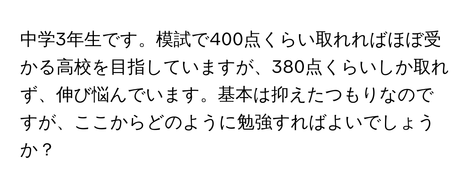 中学3年生です。模試で400点くらい取れればほぼ受かる高校を目指していますが、380点くらいしか取れず、伸び悩んでいます。基本は抑えたつもりなのですが、ここからどのように勉強すればよいでしょうか？