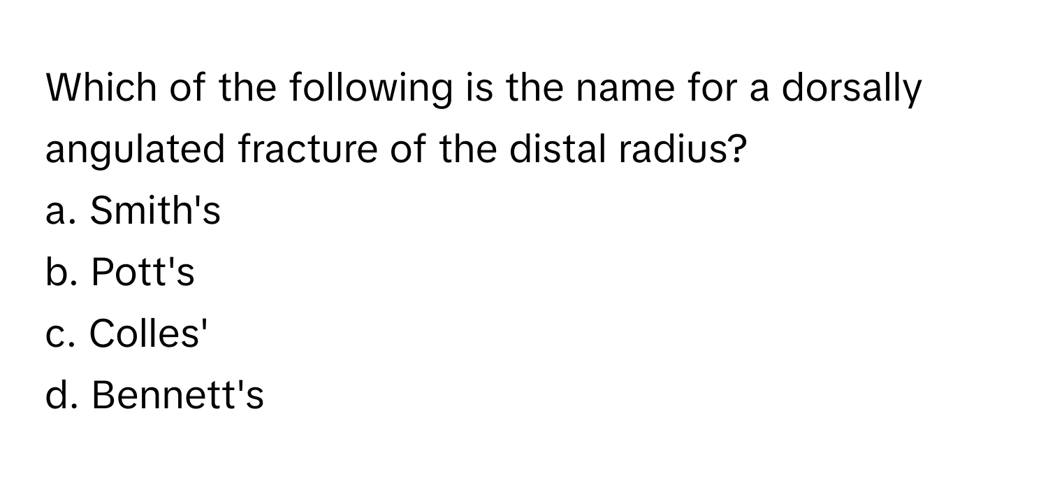 Which of the following is the name for a dorsally angulated fracture of the distal radius?

a. Smith's
b. Pott's
c. Colles'
d. Bennett's