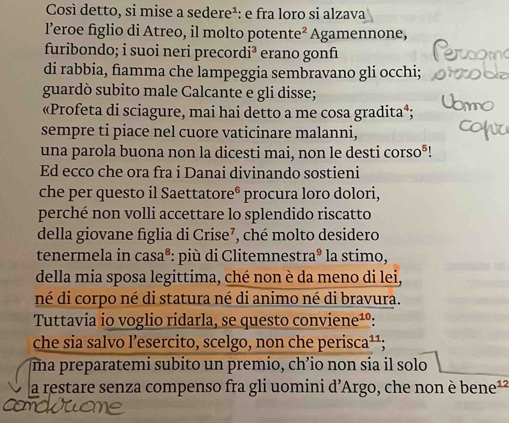 Così detto, si mise a sedere¹: e fra loro si alzava 
l’eroe figlio di Atreo, il molto potente^2 Agamennone, 
furibondo; i suoi neri precor di^3 erano gonfiı 
di rabbia, fiamma che lampeggia sembravano gli occhi; 
guardò subito male Calcante e gli disse; 
«Profeta di sciagure, mai hai detto a me cosa gradita⁴; 
sempre ti piace nel cuore vaticinare malanni, 
una parola buona non la dicesti mai, non le desti corso⁵! 
Ed ecco che ora fra i Danai divinando sostieni 
che per questo il Saettatore^6 procura loro dolori, 
perché non volli accettare lo splendido riscatto 
della giovane figlia di Crise⁷, ché molto desidero 
tenermela in casa³: più di Clitemnestra^9 la stimo, 
della mia sposa legittima, ché non è da meno di lei, 
né di corpo né di statura né di animo né di bravura. 
Tuttavia io voglio ridarla, se questo conviene¹º: 
che sia salvo l’esercito, scelgo, non che perisca? 11 : 
ma preparatemi subito un premio, chʼio non sia il solo 
a restare senza compenso fra gli uomini d’Argo, che non è bene¹²