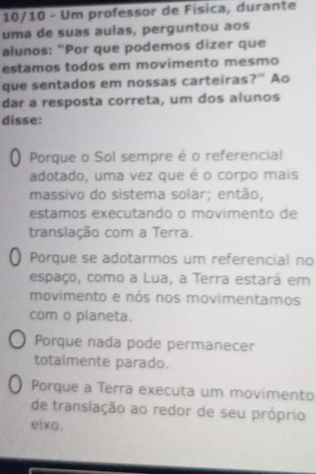 10/10 - Um professor de Física, durante
uma de suas aulas, perguntou aos
alunos: "Por que podemos dizer que
estamos todos em movimento mesmo
que sentados em nossas carteiras?" Ao
dar a resposta correta, um dos alunos
disse:
O Porque o Sol sempre é o referencial
adotado, uma vez que é o corpo mais
massivo do sistema solar; então,
estamos executando o movimento de
translação com a Terra.. Porque se adotarmos um referencial no
espaço, como a Lua, a Terra estará em
movimento e nós nos movimentamos
com o planeta.
Porque nada pode permanecer
totalmente parado.
Porque a Terra executa um movimento
de translação ao redor de seu próprio
eixa.