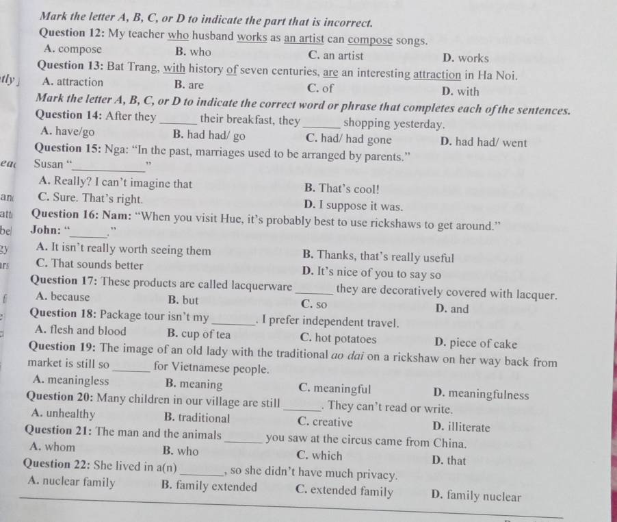 Mark the letter A, B, C, or D to indicate the part that is incorrect.
Question 12: My teacher who husband works as an artist can compose songs.
A. compose B. who C. an artist D. works
Question 13: Bat Trang, with history of seven centuries, are an interesting attraction in Ha Noi.
tly ] A. attraction B. are C. of D. with
Mark the letter A, B, C, or D to indicate the correct word or phrase that completes each of the sentences.
Question 14: After they _their breakfast, they_ shopping yesterday.
A. have/go B. had had/ go C. had/ had gone D. had had/ went
Question 15: Nga: “In the past, marriages used to be arranged by parents.”
_
ea( Susan “ ”
A. Really? I can’t imagine that B. That’s cool!
an( C. Sure. That’s right. D. I suppose it was.
atti Question 16: Nam: “When you visit Hue, it’s probably best to use rickshaws to get around.”
be| John: “_ . ”
gy A. It isn’t really worth seeing them B. Thanks, that’s really useful
1r5 C. That sounds better D. It’s nice of you to say so
Question 17: These products are called lacquerware _they are decoratively covered with lacquer.
f A. because B. but C. so D. and
Question 18: Package tour isn’t my _. I prefer independent travel.
A. flesh and blood B. cup of tea C. hot potatoes D. piece of cake
Question 19: The image of an old lady with the traditional ao dai on a rickshaw on her way back from
market is still so _for Vietnamese people.
A. meaningless B. meaning C. meaningful D. meaningfulness
Question 20: Many children in our village are still_ . They can’t read or write.
A. unhealthy B. traditional C. creative D. illiterate
Question 21: The man and the animals_ you saw at the circus came from China.
A. whom B. who C. which D. that
Question 22: She lived in a(n)_ , so she didn’t have much privacy.
A. nuclear family B. family extended C. extended family D. family nuclear