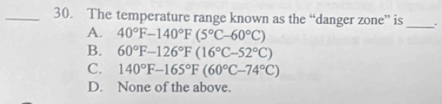 The temperature range known as the “danger zone” is
A. 40°F-140°F(5°C-60°C)
_
B. 60°F-126°F(16°C-52°C)
C. 140°F-165°F(60°C-74°C)
D. None of the above.