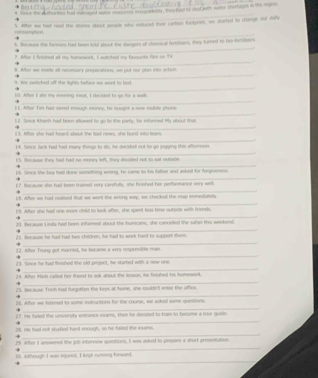Since the duthorities had managed water resources irrespousibly, they had to deal with water shortages in the region
_
5. After we had read the stories about people who reduced their carbon footprint, we started to change our daily
_
consumption.
_
6. Because the farmers had been told about the dangers of chemical fertilisers, they turned to bio-fertilisers
_
7. After I finished all my homework, I watched my favourite film on TV
_
8. After we made all necessary preparations, we put our plan into action.
9. We switched off the lights before we went to bed.
_
10. After I ate my evening meal, I decided to go for a walk.
_
11. After Tim had saved enough money, he bought a new mobile phone.
_.
12. Since Khanh had been allowed to go to the party, he informed My about that.
_
13. After she had heard about the bad news, she burst into tears
_
14. Since Jack had had many things to do, he decided not to go jogging this afternoon.
_
_
15. Because they had had no money left, they decided not to eat outside.
16. Since the boy had done something wrong, he came to his father and asked for forgiveness.
_
17. Because she had been trained very carefully, she finished her performance very well.
_
18. After we had realised that we went the wrong way, we checked the map immediately.
_
19. After she had one more child to look after, she spent less time outside with friends
_
_
20. Because Linda had been informed about the hurricane, she cancelled the safari this weekend.
21. Because he had had two children, he had to work hard to support them.
_
22. After Trung got married, he became a very responsible man.
_
_
23. Since he had finished the old project, he started with a new one.
→
24. After Minh called her friend to ask about the lesson, he finished his homework.
_
_
2S. Because Trinh had forgotten the keys at home, she couldn't enter the office.
_
26. After we listened to some instructions for the course, we asked some questions.
27. He failed the university entrance exams, then he decided to train to become a tour guide.
_
28. He had not studied hard enough, so he failed the exams.
_
_
29. After I answered the job interview questions, I was asked to prepare a short presentation.
_
30. Although I was injured, I kept running forward.